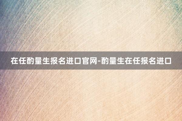 在任酌量生报名进口官网-酌量生在任报名进口