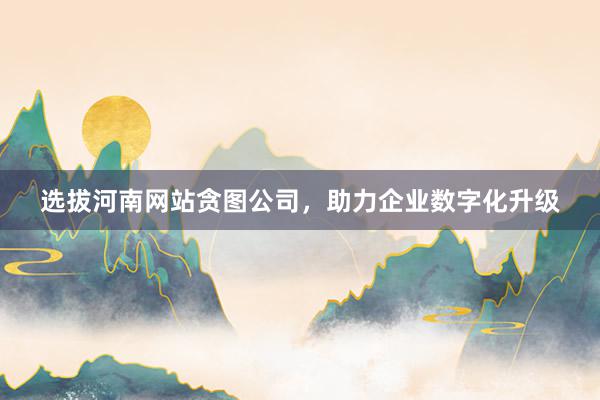 选拔河南网站贪图公司，助力企业数字化升级
