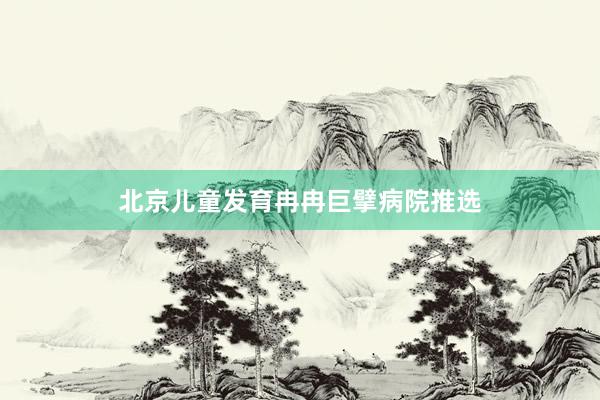 北京儿童发育冉冉巨擘病院推选